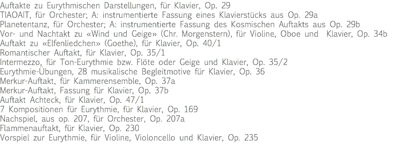 Auftakte zu Eurythmischen Darstellungen, für Klavier, Op. 29 TIAOAIT, für Orchester; A: instrumentierte Fassung eines Klavierstücks aus Op. 29a Planetentanz, für Orchester; A: instrumentierte Fassung des Kosmischen Auftakts aus Op. 29b Vor- und Nachtakt zu «Wind und Geige» (Chr. Morgenstern), für Violine, Oboe und Klavier, Op. 34b Auftakt zu «Elfenliedchen» (Goethe), für Klavier, Op. 40/1 Romantischer Auftakt, für Klavier, Op. 35/1 Intermezzo, für Ton-Eurythmie bzw. Flöte oder Geige und Klavier, Op. 35/2 Eurythmie-Übungen, 28 musikalische Begleitmotive für Klavier, Op. 36 Merkur-Auftakt, für Kammerensemble, Op. 37a Merkur-Auftakt, Fassung für Klavier, Op. 37b Auftakt Achteck, für Klavier, Op. 47/1 7 Kompositionen für Eurythmie, für Klavier, Op. 169 Nachspiel, aus op. 207, für Orchester, Op. 207a Flammenauftakt, für Klavier, Op. 230 Vorspiel zur Eurythmie, für Violine, Violoncello und Klavier, Op. 235 
