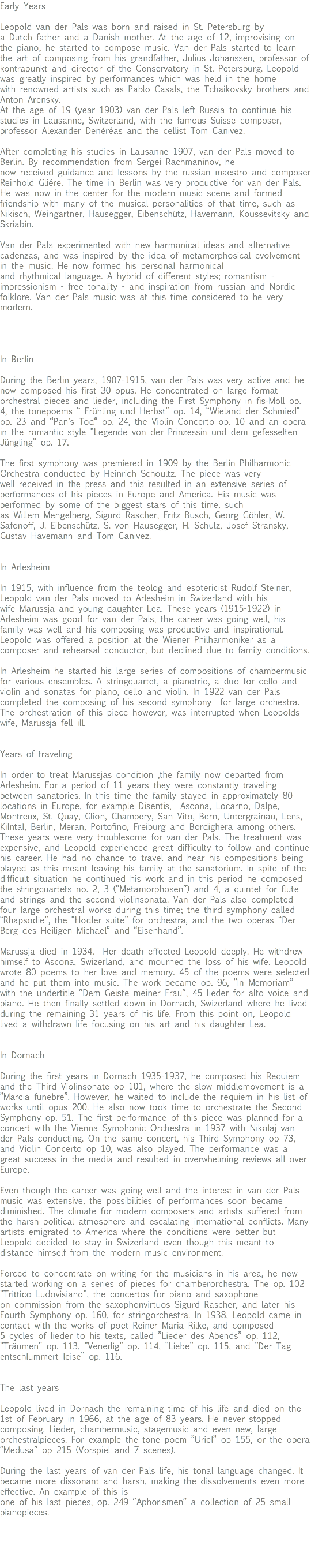 Early Years Leopold van der Pals was born and raised in St. Petersburg by a Dutch father and a Danish mother. At the age of 12, improvising on the piano, he started to compose music. Van der Pals started to learn the art of composing from his grandfather, Julius Johanssen, professor of kontrapunkt and director of the Conservatory in St. Petersburg. Leopold was greatly inspired by performances which was held in the home with renowned artists such as Pablo Casals, the Tchaikovsky brothers and Anton Arensky. At the age of 19 (year 1903) van der Pals left Russia to continue his studies in Lausanne, Switzerland, with the famous Suisse composer, professor Alexander Denéréas and the cellist Tom Canivez. After completing his studies in Lausanne 1907, van der Pals moved to Berlin. By recommendation from Sergei Rachmaninov, he now received guidance and lessons by the russian maestro and composer Reinhold Gliére. The time in Berlin was very productive for van der Pals. He was now in the center for the modern music scene and formed friendship with many of the musical personalities of that time, such as Nikisch, Weingartner, Hausegger, Eibenschütz, Havemann, Koussevitsky and Skriabin. Van der Pals experimented with new harmonical ideas and alternative cadenzas, and was inspired by the idea of metamorphosical evolvement in the music. He now formed his personal harmonical and rhythmical language. A hybrid of different styles; romantism - impressionism - free tonality - and inspiration from russian and Nordic folklore. Van der Pals music was at this time considered to be very modern. In Berlin During the Berlin years, 1907-1915, van der Pals was very active and he now composed his first 30 opus. He concentrated on large format orchestral pieces and lieder, including the First Symphony in fis-Moll op. 4, the tonepoems “ Frühling und Herbst” op. 14, “Wieland der Schmied“ op. 23 and “Pan's Tod“ op. 24, the Violin Concerto op. 10 and an opera in the romantic style “Legende von der Prinzessin und dem gefesselten Jüngling” op. 17. The first symphony was premiered in 1909 by the Berlin Philharmonic Orchestra conducted by Heinrich Schoultz. The piece was very well received in the press and this resulted in an extensive series of performances of his pieces in Europe and America. His music was performed by some of the biggest stars of this time, such as Willem Mengelberg, Sigurd Rascher, Fritz Busch, Georg Göhler, W. Safonoff, J. Eibenschütz, S. von Hausegger, H. Schulz, Josef Stransky, Gustav Havemann and Tom Canivez. In Arlesheim In 1915, with influence from the teolog and esotericist Rudolf Steiner, Leopold van der Pals moved to Arlesheim in Swizerland with his wife Marussja and young daughter Lea. These years (1915-1922) in Arlesheim was good for van der Pals, the career was going well, his family was well and his composing was productive and inspirational. Leopold was offered a position at the Wiener Philharmoniker as a composer and rehearsal conductor, but declined due to family conditions. In Arlesheim he started his large series of compositions of chambermusic for various ensembles. A stringquartet, a pianotrio, a duo for cello and violin and sonatas for piano, cello and violin. In 1922 van der Pals completed the composing of his second symphony for large orchestra. The orchestration of this piece however, was interrupted when Leopolds wife, Marussja fell ill. Years of traveling In order to treat Marussjas condition ,the family now departed from Arlesheim. For a period of 11 years they were constantly traveling between sanatories. In this time the family stayed in approximately 80 locations in Europe, for example Disentis, Ascona, Locarno, Dalpe, Montreux, St. Quay, Glion, Champery, San Vito, Bern, Untergrainau, Lens, Kilntal, Berlin, Meran, Portofino, Freiburg and Bordighera among others. These years were very troublesome for van der Pals. The treatment was expensive, and Leopold experienced great difficulty to follow and continue his career. He had no chance to travel and hear his compositions being played as this meant leaving his family at the sanatorium. In spite of the difficult situation he continued his work and in this period he composed the stringquartets no. 2, 3 (“Metamorphosen”) and 4, a quintet for flute and strings and the second violinsonata. Van der Pals also completed four large orchestral works during this time; the third symphony called “Rhapsodie”, the “Hodler suite” for orchestra, and the two operas “Der Berg des Heiligen Michael” and “Eisenhand”. Marussja died in 1934. Her death effected Leopold deeply. He withdrew himself to Ascona, Swizerland, and mourned the loss of his wife. Leopold wrote 80 poems to her love and memory. 45 of the poems were selected and he put them into music. The work became op. 96, ”In Memoriam” with the undertitle ”Dem Geiste meiner Frau”, 45 lieder for alto voice and piano. He then finally settled down in Dornach, Swizerland where he lived during the remaining 31 years of his life. From this point on, Leopold lived a withdrawn life focusing on his art and his daughter Lea. In Dornach During the first years in Dornach 1935-1937, he composed his Requiem and the Third Violinsonate op 101, where the slow middlemovement is a ”Marcia funebre”. However, he waited to include the requiem in his list of works until opus 200. He also now took time to orchestrate the Second Symphony op. 51. The first performance of this piece was planned for a concert with the Vienna Symphonic Orchestra in 1937 with Nikolaj van der Pals conducting. On the same concert, his Third Symphony op 73, and Violin Concerto op 10, was also played. The performance was a great success in the media and resulted in overwhelming reviews all over Europe. Even though the career was going well and the interest in van der Pals music was extensive, the possibilities of performances soon became diminished. The climate for modern composers and artists suffered from the harsh political atmosphere and escalating international conflicts. Many artists emigrated to America where the conditions were better but Leopold decided to stay in Swizerland even though this meant to distance himself from the modern music environment. Forced to concentrate on writing for the musicians in his area, he now started working on a series of pieces for chamberorchestra. The op. 102 ”Trittico Ludovisiano”, the concertos for piano and saxophone on commission from the saxophonvirtuos Sigurd Rascher, and later his Fourth Symphony op. 160, for stringorchestra. In 1938, Leopold came in contact with the works of poet Reiner Maria Rilke, and composed 5 cycles of lieder to his texts, called ”Lieder des Abends” op. 112, ”Träumen” op. 113, ”Venedig” op. 114, ”Liebe” op. 115, and ”Der Tag entschlummert leise” op. 116. The last years Leopold lived in Dornach the remaining time of his life and died on the 1st of February in 1966, at the age of 83 years. He never stopped composing. Lieder, chambermusic, stagemusic and even new, large orchestralpieces. For example the tone poem ”Uriel” op 155, or the opera ”Medusa” op 215 (Vorspiel and 7 scenes). During the last years of van der Pals life, his tonal language changed. It became more dissonant and harsh, making the dissolvements even more effective. An example of this is one of his last pieces, op. 249 ”Aphorismen” a collection of 25 small pianopieces. 